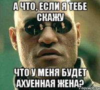 а что, если я тебе скажу что у меня будет ахуенная жена?