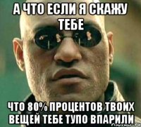 А что если я скажу тебе что 80% процентов твоих вещей тебе тупо впарили