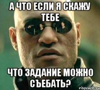 А ЧТО ЕСЛИ Я СКАЖУ ТЕБЕ ЧТО ЗАДАНИЕ МОЖНО СЪЕБАТЬ?