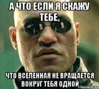 А что если я скажу тебе, Что вселенная не вращается вокруг тебя одной