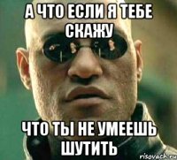 А что если я тебе скажу Что ты не умеешь шутить