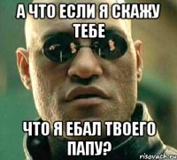 а что если я скажу тебе что я ебал твоего папу?