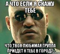 а что если я скажу тебе что твоя любимая группа приедет к тебе в город?