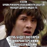 а если брейн,piwdiepie,usselesmouth,gagatun небудут делать видео то ютуб будет зассарён майнкрафтерскими школосериалами