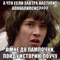 а что если завтра наступит апокалипсис??? а мне до лампочки, пойду историю поучу