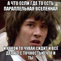 а что если где то есть параллельная вселенная и какой то чувак сидит и всё делает с точностью что и ты