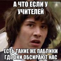 а что если у учителей есть такие же паблики где они обсирают нас