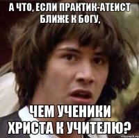 а что, если практик-атеист ближе к богу, чем ученики христа к учителю?