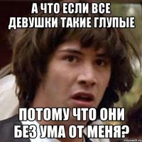 а что если все девушки такие глупые потому что они без ума от меня?