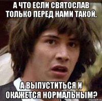 а что если святослав только перед нами такой, а выпуститься и окажется нормальным?