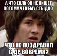 а что если он не пишет потому что ему стыдно, что не поздравил с ДР вовремя?