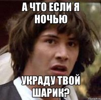 А что если я ночью Украду твой шарик?