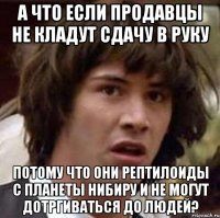 А ЧТО ЕСЛИ ПРОДАВЦЫ НЕ КЛАДУТ СДАЧУ В РУКУ ПОТОМУ ЧТО ОНИ РЕПТИЛОИДЫ С ПЛАНЕТЫ НИБИРУ И НЕ МОГУТ ДОТРГИВАТЬСЯ ДО ЛЮДЕЙ?