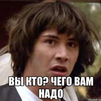  вы кто? чего вам надо