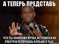 а теперь представь что ты закончил ургюа, устроился на работу и получаешь больше 8 тыс.