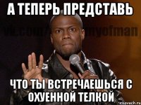 а теперь представь что ты встречаешься с охуенной телкой