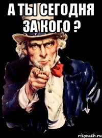 а ты сегодня за кого ? 