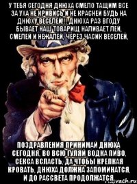 у тебя сегодня днюха смело тащим все за уха не кривись и не красней будь на днюху веселей!!! днюха раз вгоду бывает наш товарищ наливает лей, смелей и нежалей, через часик веселей, поздравления принимай днюха сегодня, во всю гуляй водка пиво, секса всласть, да чтобы крепкая кровать, днюха должна запоминатся, и до рассвета продолжатся.