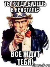 ты когда будешь в кристале? все ждут тебя!