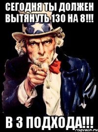 сегодня ты должен вытянуть 130 на 8!!! в 3 подхода!!!