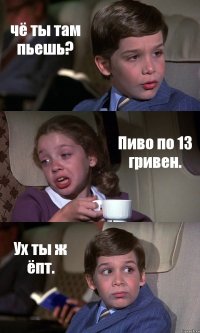 чё ты там пьешь? Пиво по 13 гривен. Ух ты ж ёпт.