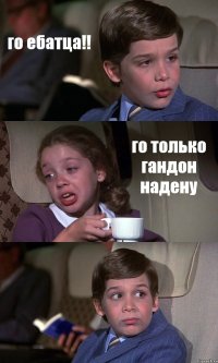 го ебатца!! го только гандон надену 