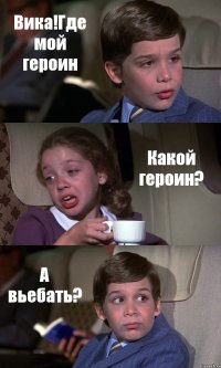 Вика!Где мой героин Какой героин? А вьебать?