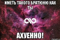 иметь такого братюню как ты ахуенно!