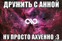 дружить с анной ну просто ахуенно :3