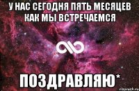 у нас сегодня пять месяцев как мы встречаемся поздравляю*