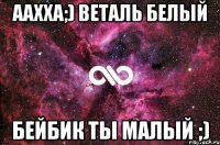 аахха;) веталь белый бейбик ты малый ;)