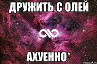 дружить с олей ахуенно*