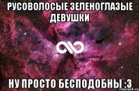 Русоволосые зеленоглазые девушки НУ ПРОСТО БЕСПОДОБНЫ :3