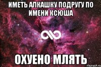 Иметь алкашку подругу по имени Ксюша Охуено млять