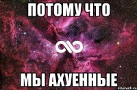 ПОТОМУ ЧТО МЫ АХУЕННЫЕ