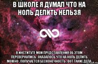 в школе я думал что на ноль делить нельзя в институте мои представления об этом перевернулись , оказалось что на ноль делить можно , получается бесконечность , вот такие дела