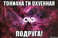 Тони4ка Ти охуенная ПОДРУГА!