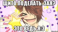 Щито поделать, зая? Это ведь я:3