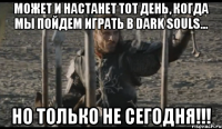 может и настанет тот день, когда мы пойдем играть в Dark Souls... НО ТОЛЬКО НЕ СЕГОДНЯ!!!