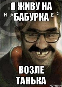 я живу на бабурка возле танька