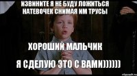 извините я не буду ложиться натевочек снимая им трусы хороший мальчик я сделую это с вами))))))