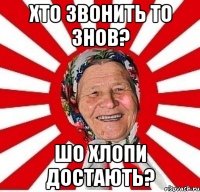 хто звонить то знов? шо хлопи достають?