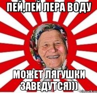 пей,пей лера воду может лягушки заведутся)))