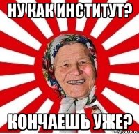 ну как институт? кончаешь уже?