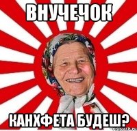 Внучечок Канхфета будеш?