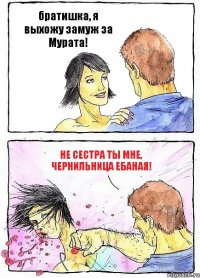 братишка, я выхожу замуж за Мурата! НЕ СЕСТРА ТЫ МНЕ, ЧЕРНИЛЬНИЦА ЕБАНАЯ!