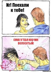 Иг! Поехали к тебе! Сука! У тебя кобчик ВОЛОСАТЫЙ!