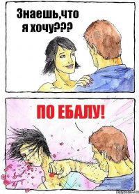 Знаешь,что я хочу??? По ебалу!