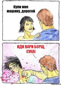 Купи мне машину, дорогой Иди вари борщ, сука!
