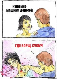 Купи мне машину, дорогой Где борщ, сука?!